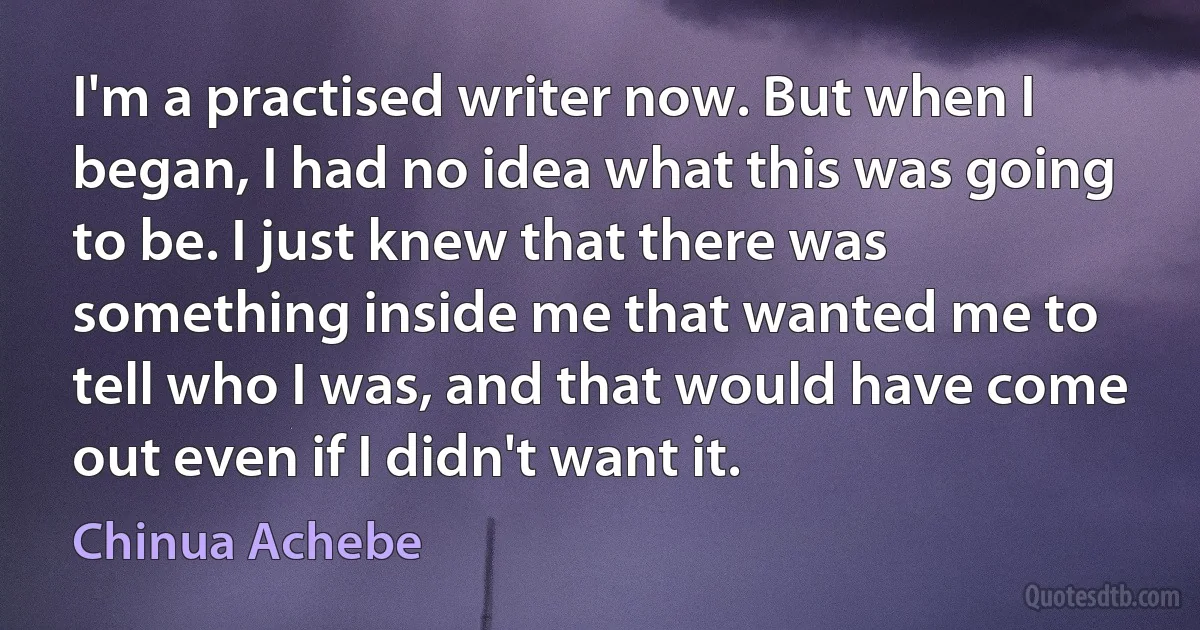 I'm a practised writer now. But when I began, I had no idea what this was going to be. I just knew that there was something inside me that wanted me to tell who I was, and that would have come out even if I didn't want it. (Chinua Achebe)