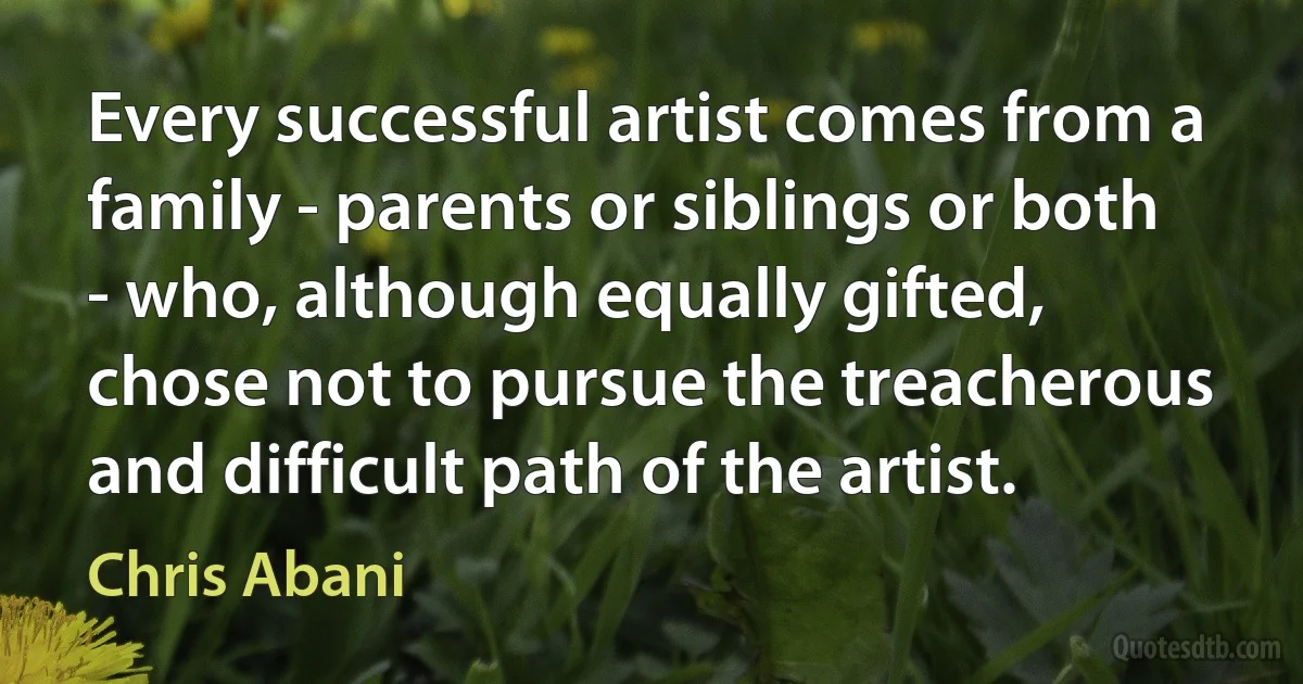 Every successful artist comes from a family - parents or siblings or both - who, although equally gifted, chose not to pursue the treacherous and difficult path of the artist. (Chris Abani)