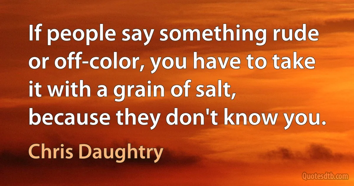 If people say something rude or off-color, you have to take it with a grain of salt, because they don't know you. (Chris Daughtry)