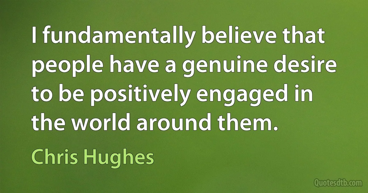 I fundamentally believe that people have a genuine desire to be positively engaged in the world around them. (Chris Hughes)