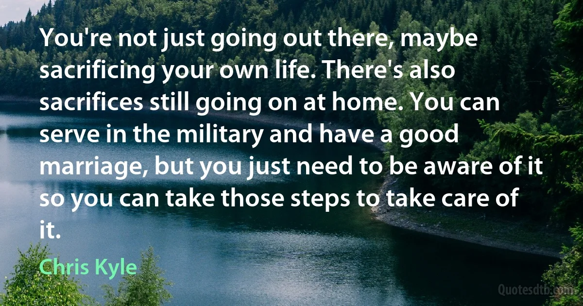 You're not just going out there, maybe sacrificing your own life. There's also sacrifices still going on at home. You can serve in the military and have a good marriage, but you just need to be aware of it so you can take those steps to take care of it. (Chris Kyle)