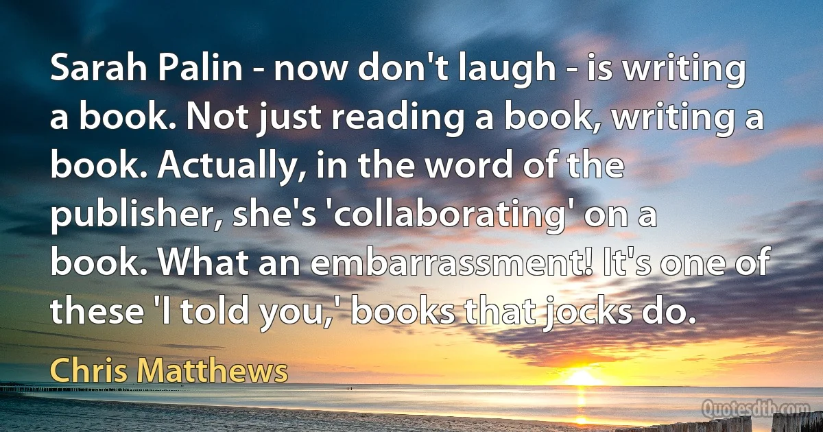 Sarah Palin - now don't laugh - is writing a book. Not just reading a book, writing a book. Actually, in the word of the publisher, she's 'collaborating' on a book. What an embarrassment! It's one of these 'I told you,' books that jocks do. (Chris Matthews)