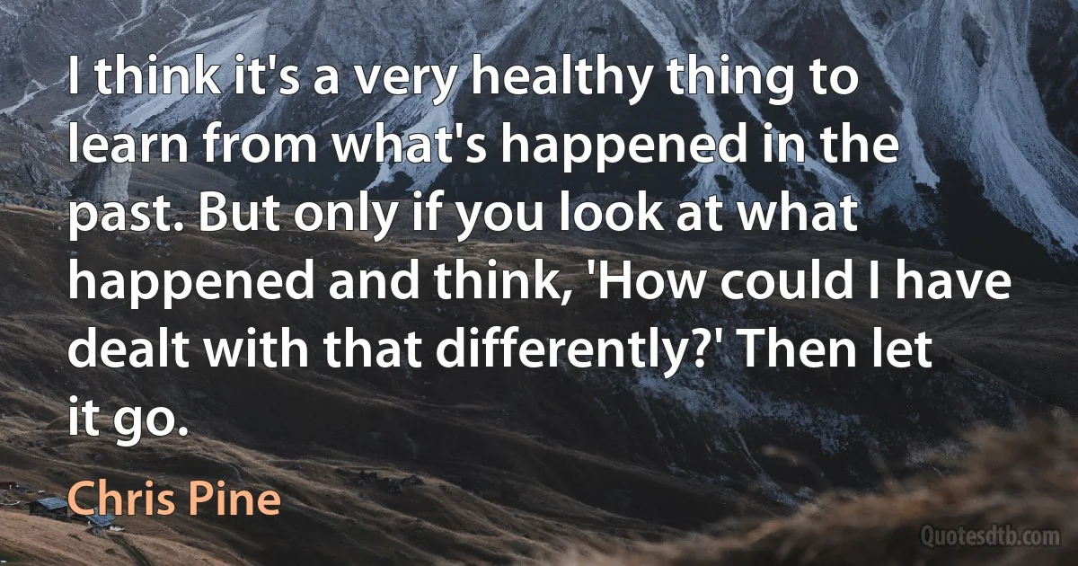 I think it's a very healthy thing to learn from what's happened in the past. But only if you look at what happened and think, 'How could I have dealt with that differently?' Then let it go. (Chris Pine)