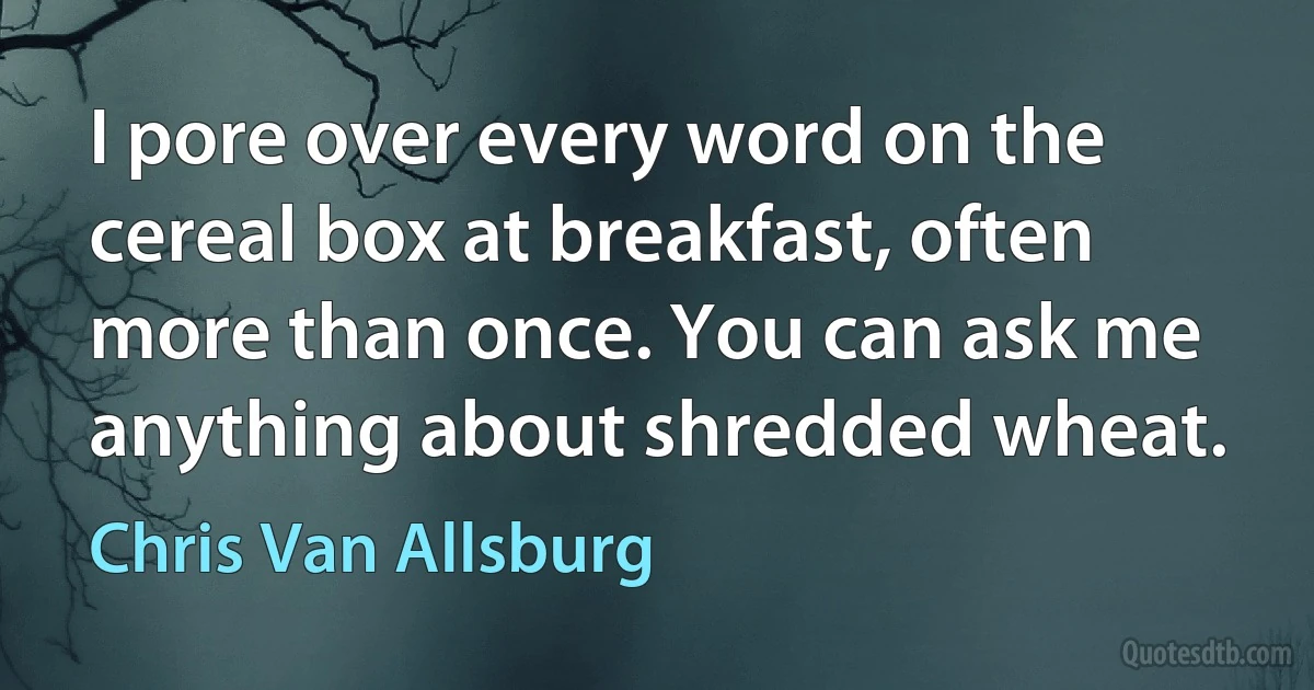 I pore over every word on the cereal box at breakfast, often more than once. You can ask me anything about shredded wheat. (Chris Van Allsburg)