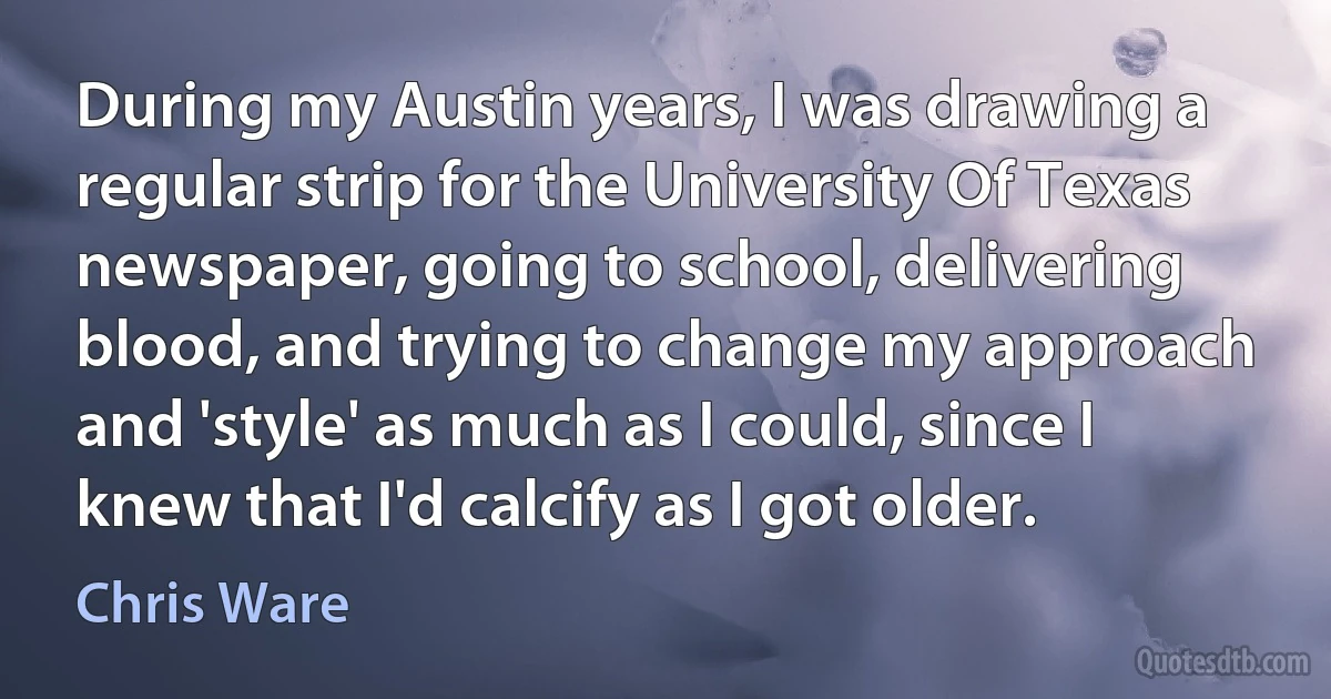 During my Austin years, I was drawing a regular strip for the University Of Texas newspaper, going to school, delivering blood, and trying to change my approach and 'style' as much as I could, since I knew that I'd calcify as I got older. (Chris Ware)