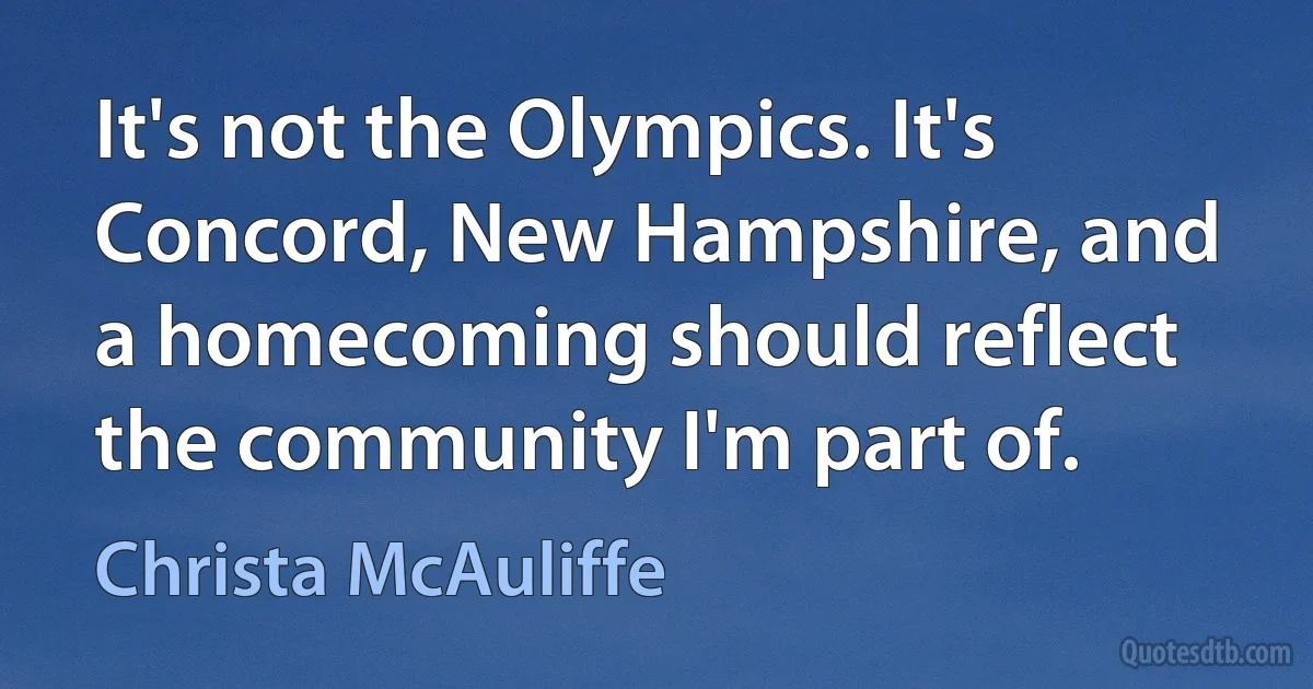 It's not the Olympics. It's Concord, New Hampshire, and a homecoming should reflect the community I'm part of. (Christa McAuliffe)