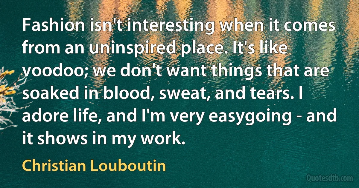 Fashion isn't interesting when it comes from an uninspired place. It's like voodoo; we don't want things that are soaked in blood, sweat, and tears. I adore life, and I'm very easygoing - and it shows in my work. (Christian Louboutin)