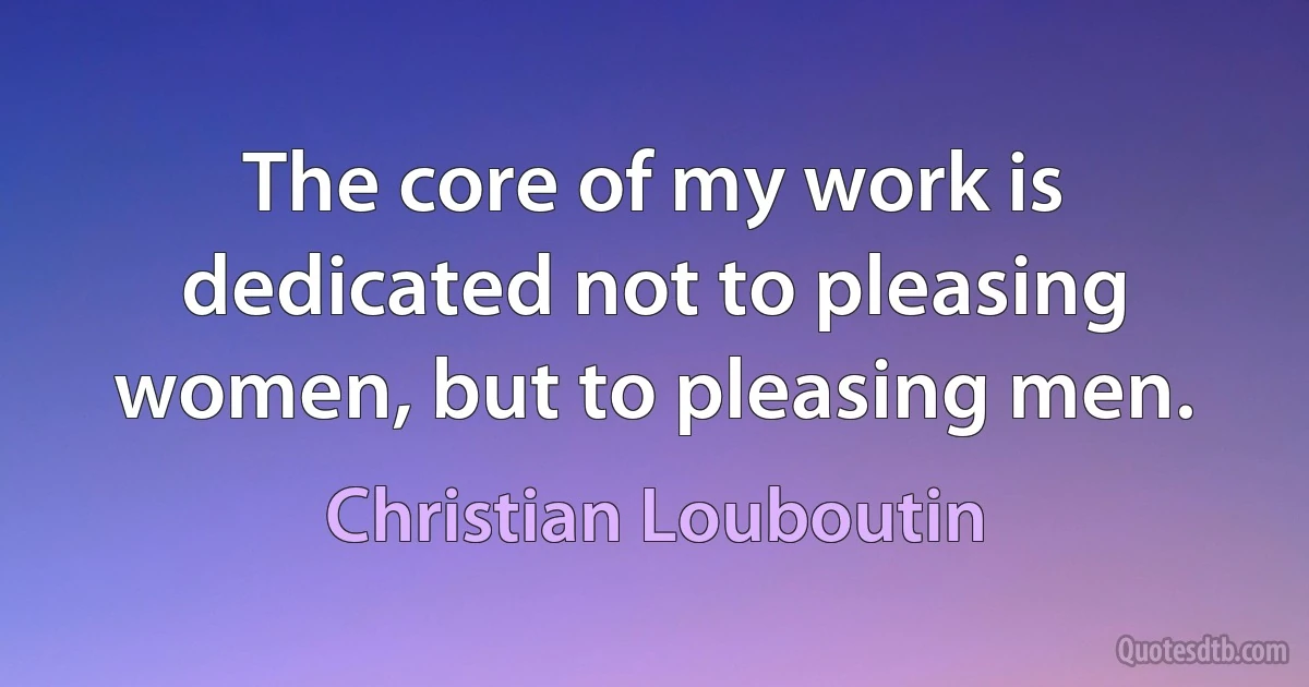 The core of my work is dedicated not to pleasing women, but to pleasing men. (Christian Louboutin)