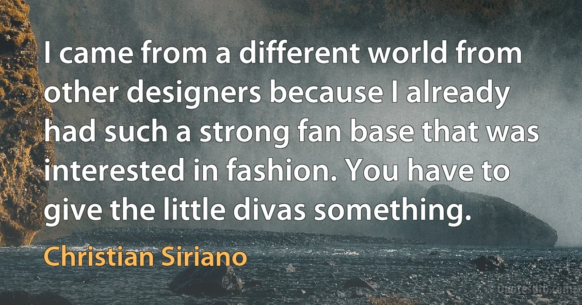 I came from a different world from other designers because I already had such a strong fan base that was interested in fashion. You have to give the little divas something. (Christian Siriano)