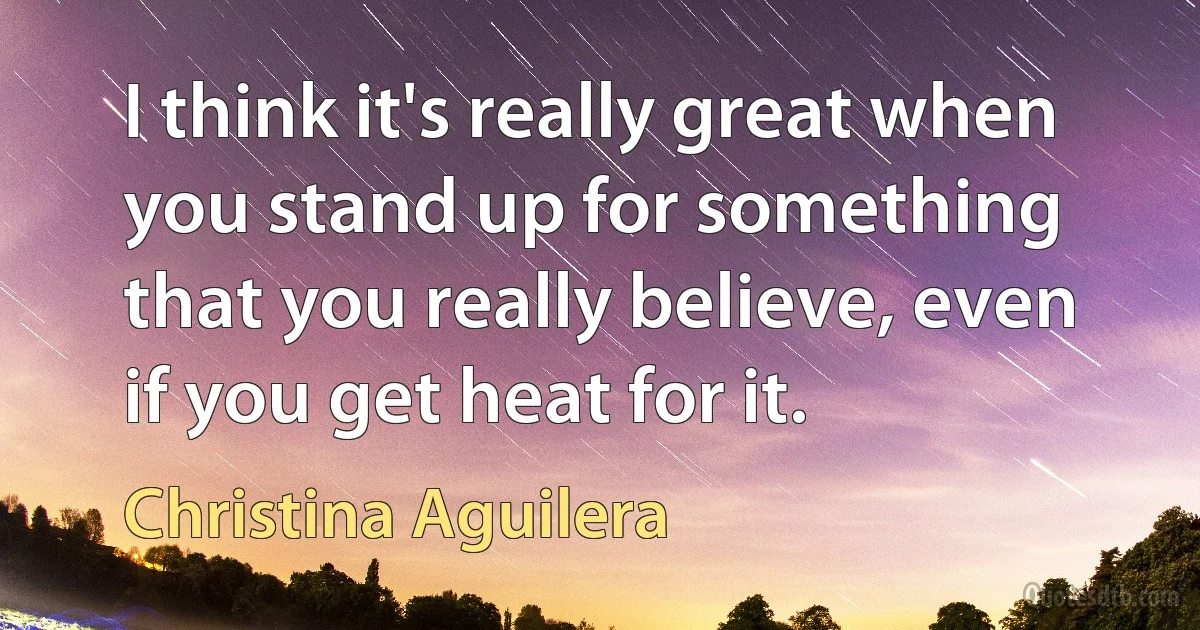 I think it's really great when you stand up for something that you really believe, even if you get heat for it. (Christina Aguilera)