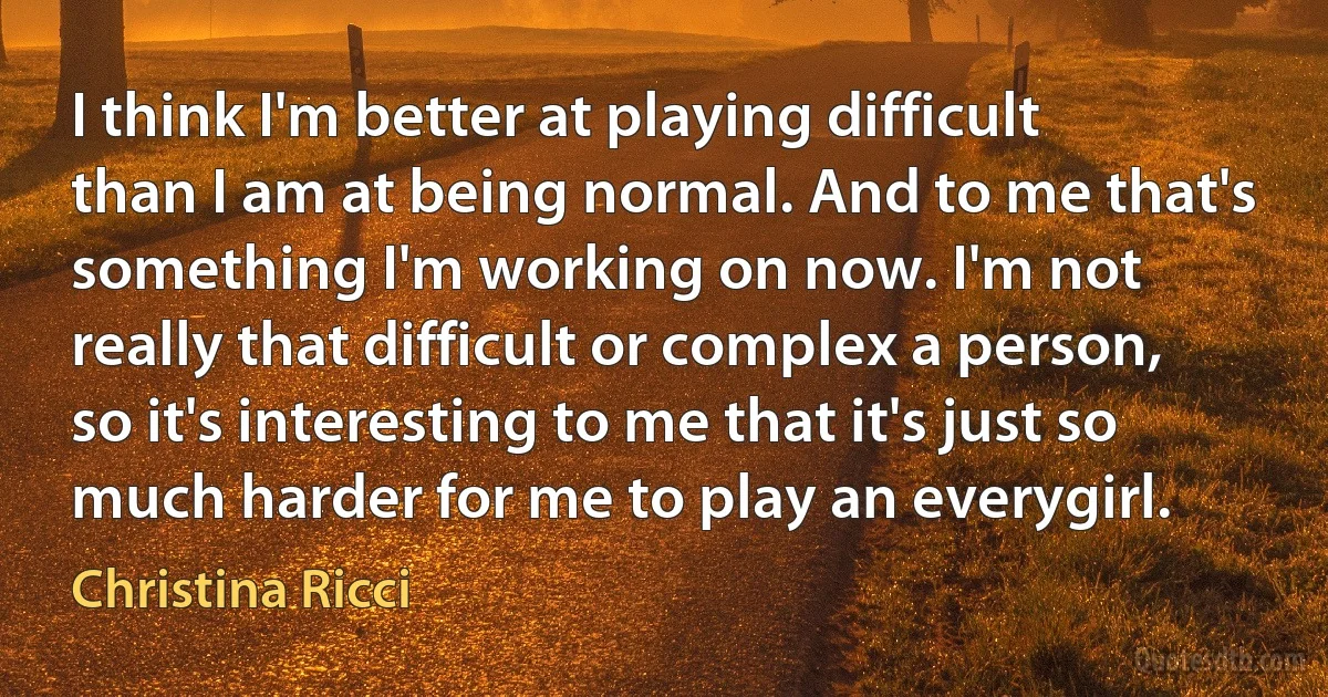 I think I'm better at playing difficult than I am at being normal. And to me that's something I'm working on now. I'm not really that difficult or complex a person, so it's interesting to me that it's just so much harder for me to play an everygirl. (Christina Ricci)