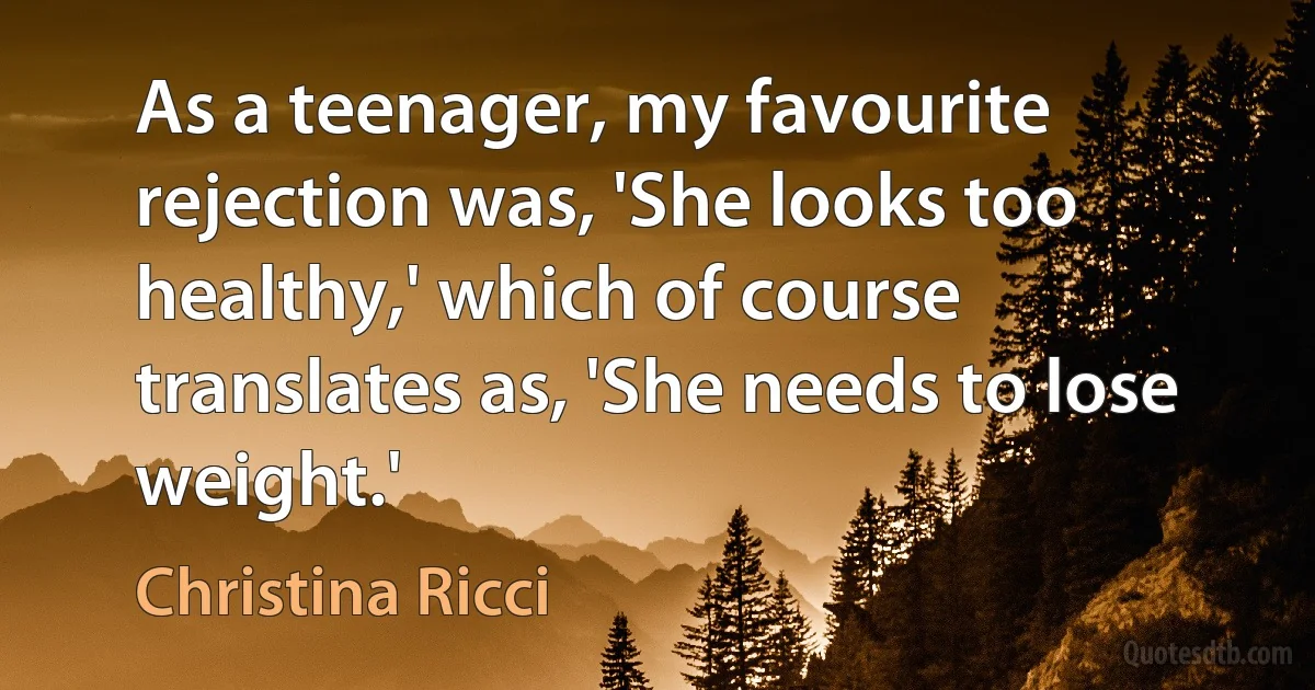 As a teenager, my favourite rejection was, 'She looks too healthy,' which of course translates as, 'She needs to lose weight.' (Christina Ricci)