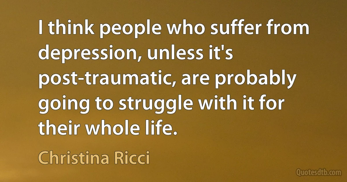 I think people who suffer from depression, unless it's post-traumatic, are probably going to struggle with it for their whole life. (Christina Ricci)