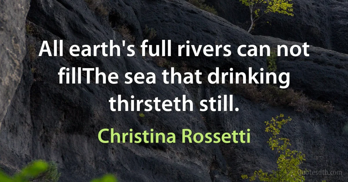 All earth's full rivers can not fillThe sea that drinking thirsteth still. (Christina Rossetti)