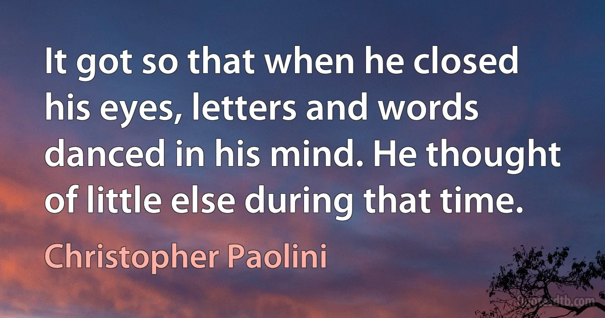 It got so that when he closed his eyes, letters and words danced in his mind. He thought of little else during that time. (Christopher Paolini)