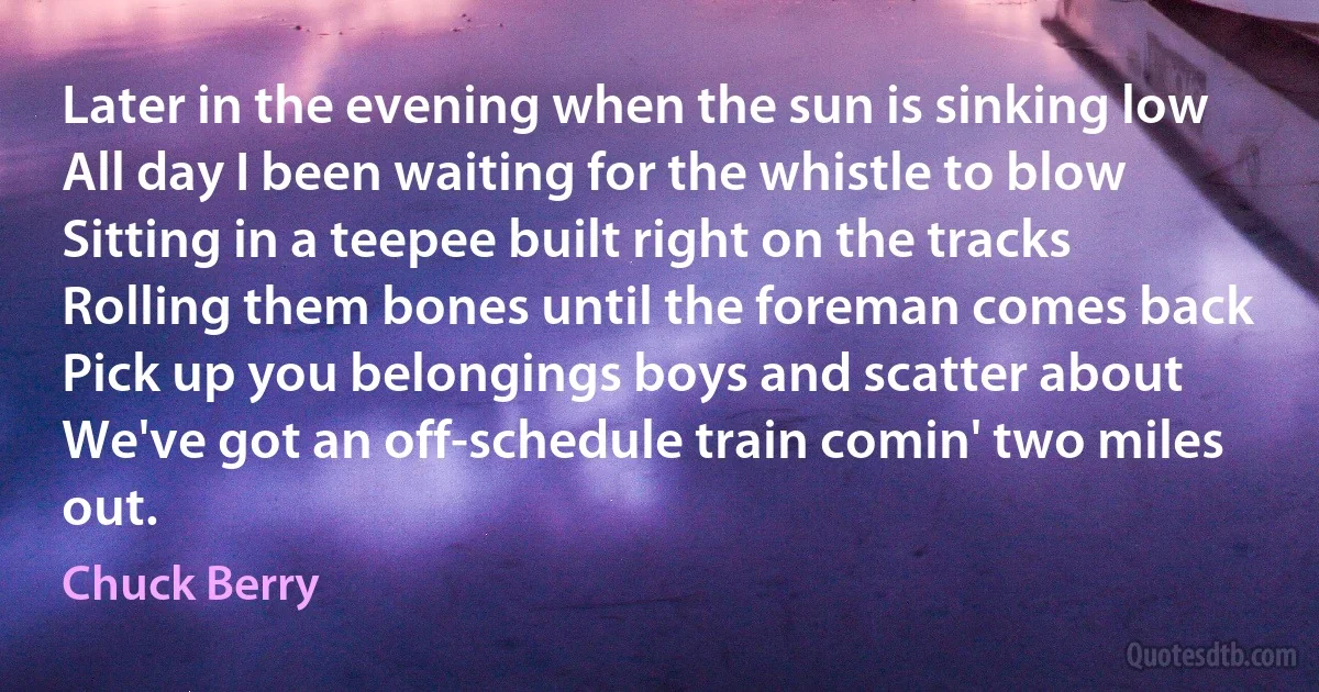 Later in the evening when the sun is sinking low
All day I been waiting for the whistle to blow
Sitting in a teepee built right on the tracks
Rolling them bones until the foreman comes back
Pick up you belongings boys and scatter about
We've got an off-schedule train comin' two miles out. (Chuck Berry)