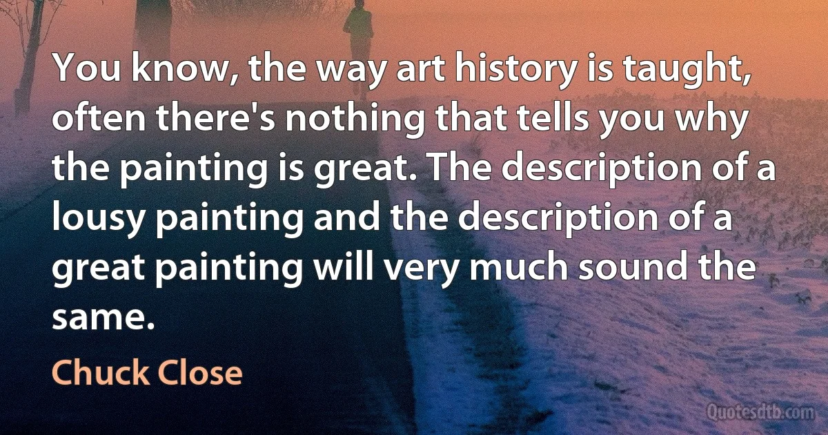 You know, the way art history is taught, often there's nothing that tells you why the painting is great. The description of a lousy painting and the description of a great painting will very much sound the same. (Chuck Close)