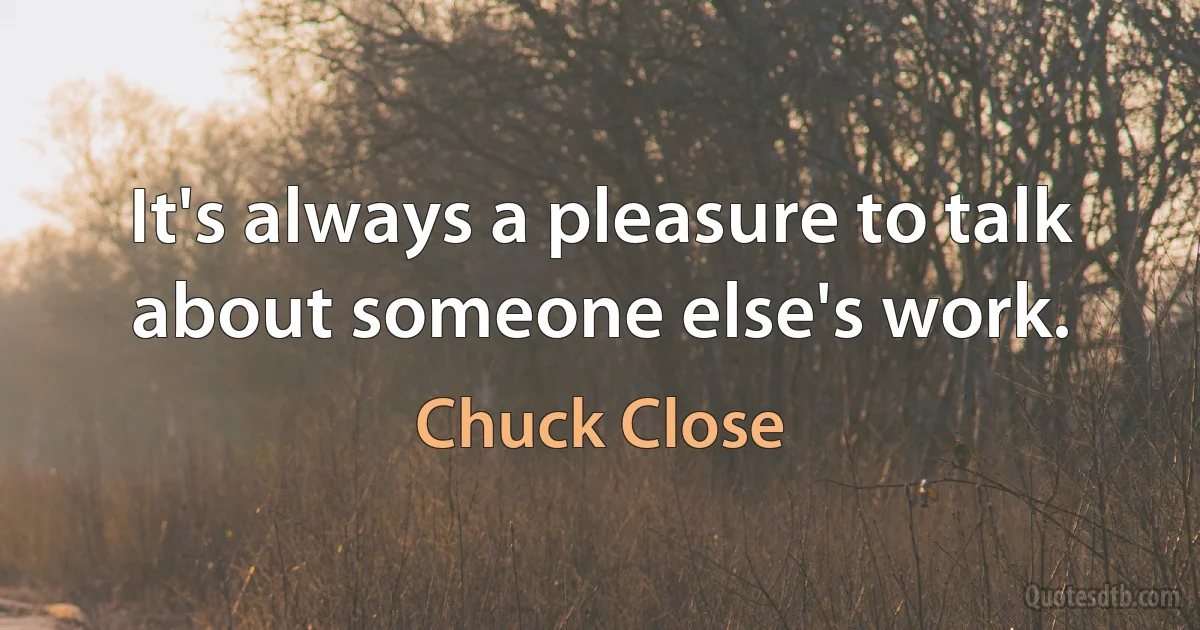 It's always a pleasure to talk about someone else's work. (Chuck Close)