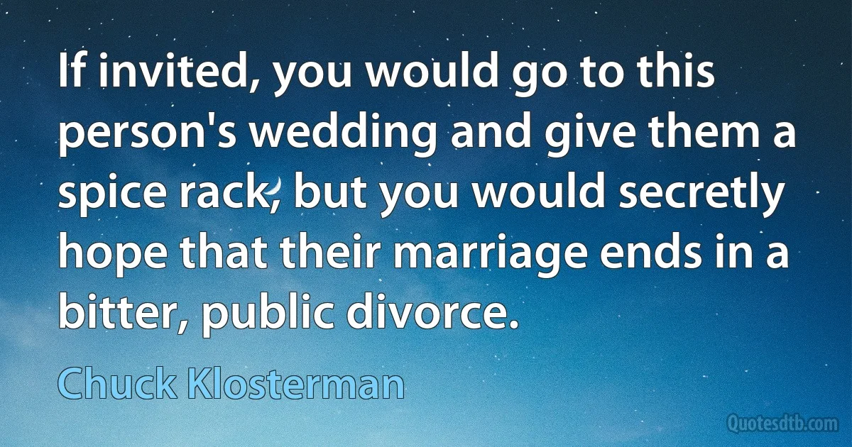 If invited, you would go to this person's wedding and give them a spice rack, but you would secretly hope that their marriage ends in a bitter, public divorce. (Chuck Klosterman)