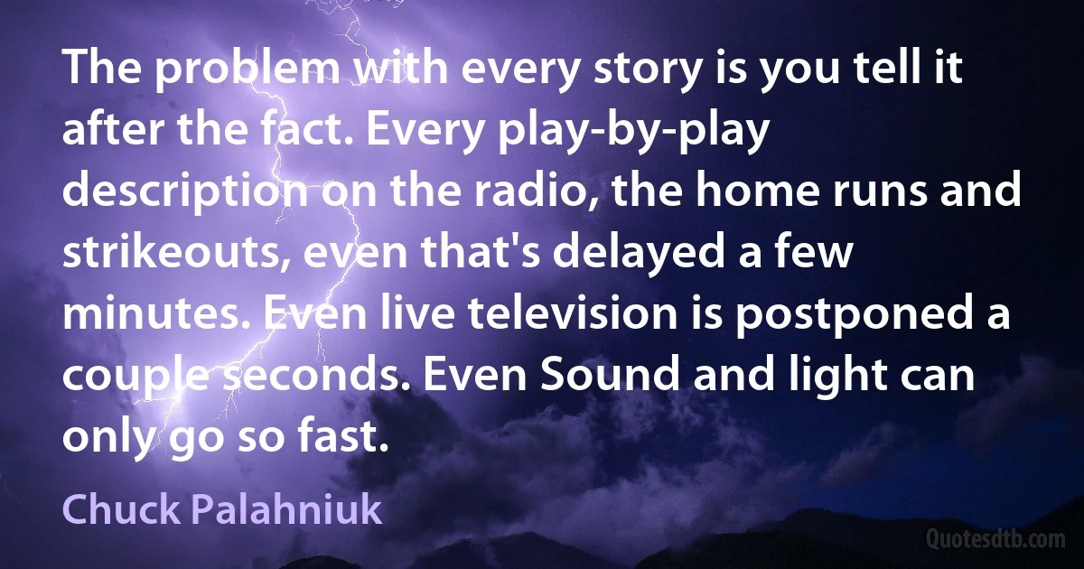 The problem with every story is you tell it after the fact. Every play-by-play description on the radio, the home runs and strikeouts, even that's delayed a few minutes. Even live television is postponed a couple seconds. Even Sound and light can only go so fast. (Chuck Palahniuk)