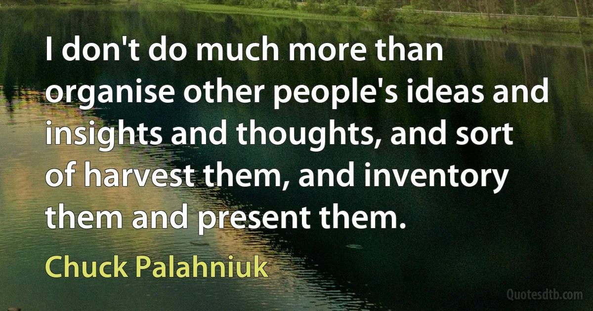 I don't do much more than organise other people's ideas and insights and thoughts, and sort of harvest them, and inventory them and present them. (Chuck Palahniuk)