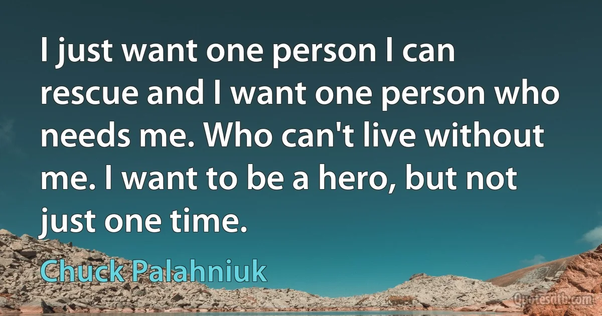 I just want one person I can rescue and I want one person who needs me. Who can't live without me. I want to be a hero, but not just one time. (Chuck Palahniuk)