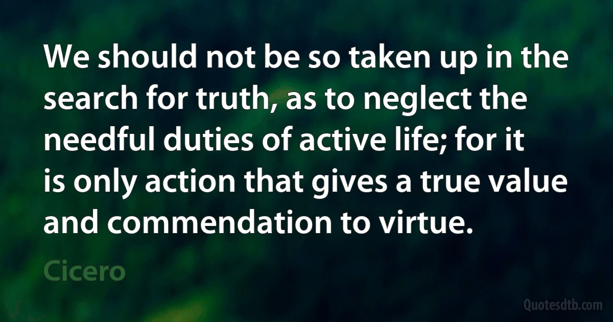 We should not be so taken up in the search for truth, as to neglect the needful duties of active life; for it is only action that gives a true value and commendation to virtue. (Cicero)