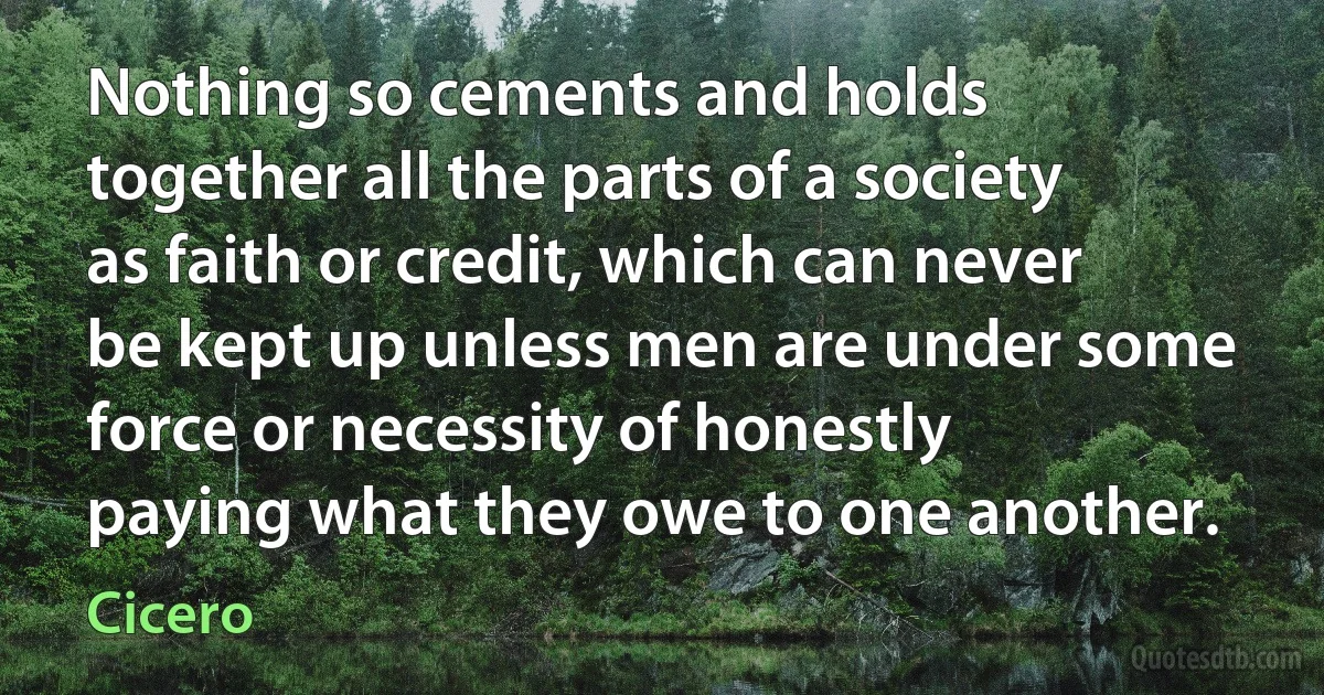 Nothing so cements and holds together all the parts of a society as faith or credit, which can never be kept up unless men are under some force or necessity of honestly paying what they owe to one another. (Cicero)