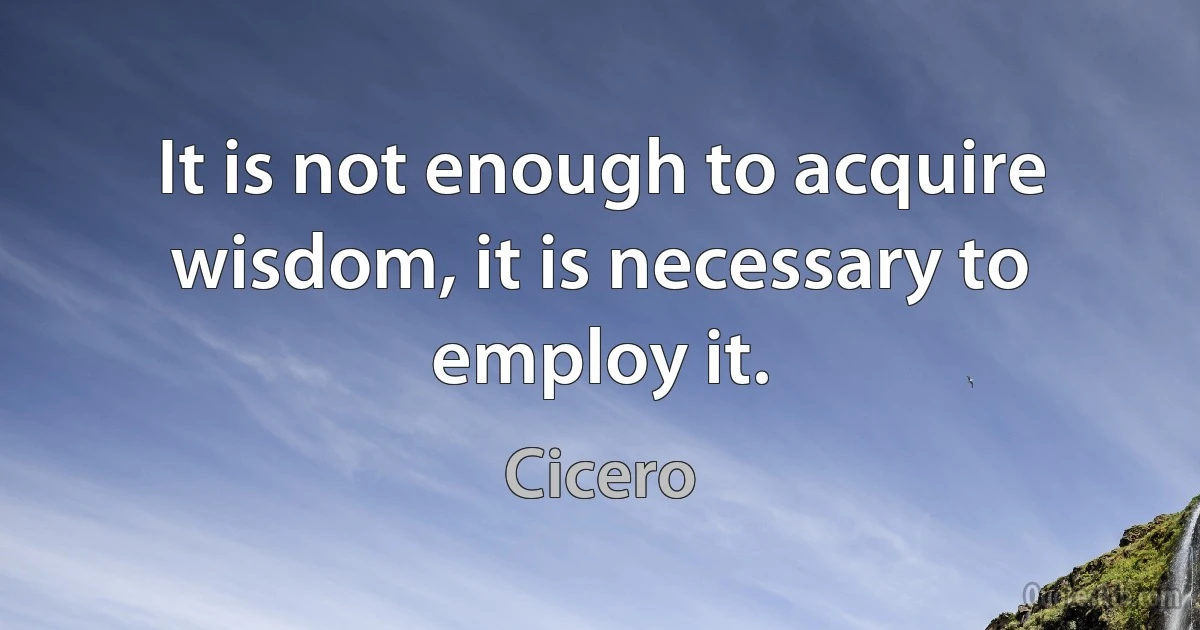 It is not enough to acquire wisdom, it is necessary to employ it. (Cicero)