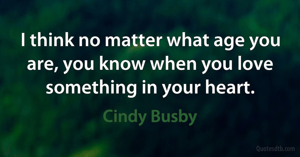 I think no matter what age you are, you know when you love something in your heart. (Cindy Busby)