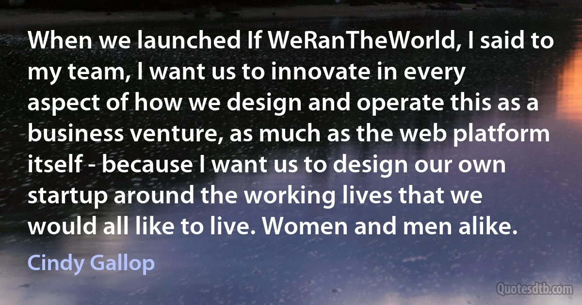 When we launched If WeRanTheWorld, I said to my team, I want us to innovate in every aspect of how we design and operate this as a business venture, as much as the web platform itself - because I want us to design our own startup around the working lives that we would all like to live. Women and men alike. (Cindy Gallop)