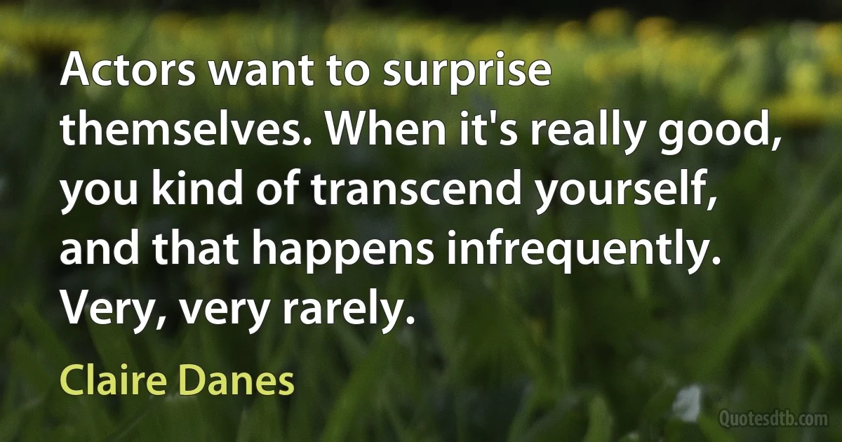 Actors want to surprise themselves. When it's really good, you kind of transcend yourself, and that happens infrequently. Very, very rarely. (Claire Danes)