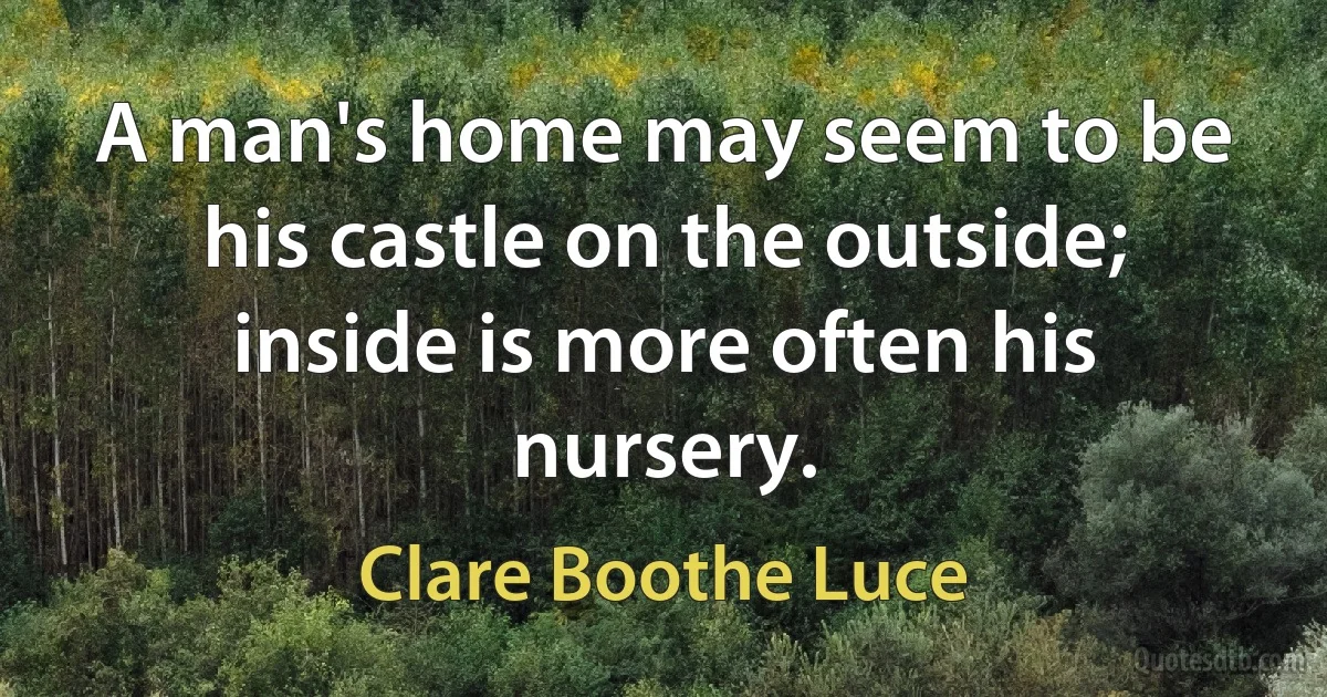 A man's home may seem to be his castle on the outside; inside is more often his nursery. (Clare Boothe Luce)