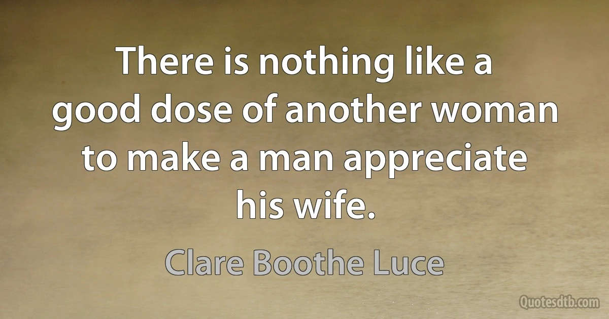 There is nothing like a good dose of another woman to make a man appreciate his wife. (Clare Boothe Luce)