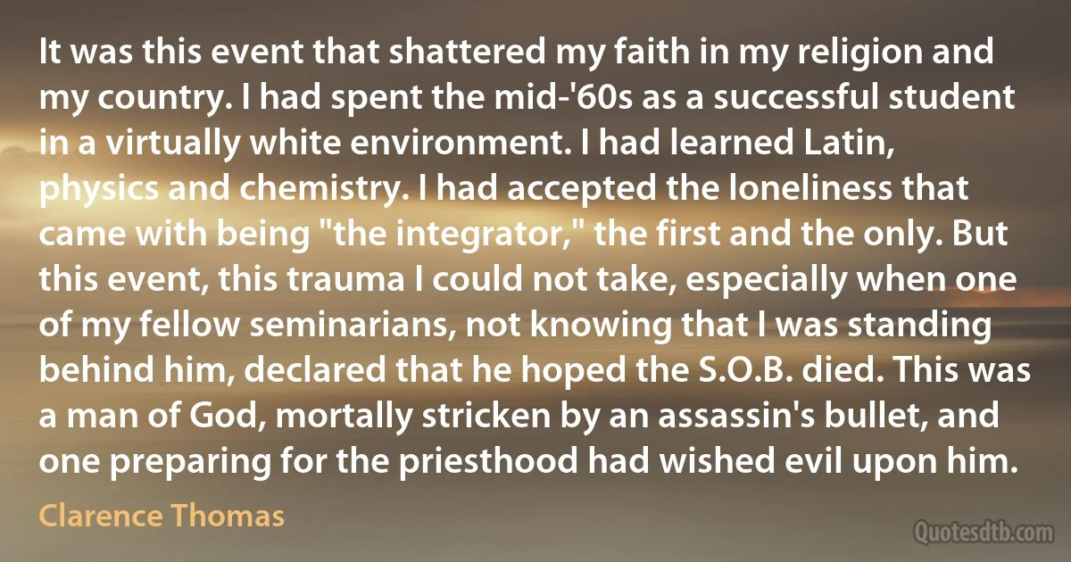 It was this event that shattered my faith in my religion and my country. I had spent the mid-'60s as a successful student in a virtually white environment. I had learned Latin, physics and chemistry. I had accepted the loneliness that came with being "the integrator," the first and the only. But this event, this trauma I could not take, especially when one of my fellow seminarians, not knowing that I was standing behind him, declared that he hoped the S.O.B. died. This was a man of God, mortally stricken by an assassin's bullet, and one preparing for the priesthood had wished evil upon him. (Clarence Thomas)