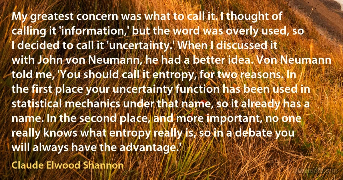 My greatest concern was what to call it. I thought of calling it 'information,' but the word was overly used, so I decided to call it 'uncertainty.' When I discussed it with John von Neumann, he had a better idea. Von Neumann told me, 'You should call it entropy, for two reasons. In the first place your uncertainty function has been used in statistical mechanics under that name, so it already has a name. In the second place, and more important, no one really knows what entropy really is, so in a debate you will always have the advantage.' (Claude Elwood Shannon)