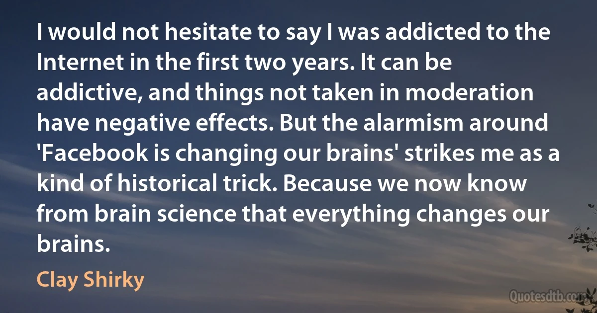 I would not hesitate to say I was addicted to the Internet in the first two years. It can be addictive, and things not taken in moderation have negative effects. But the alarmism around 'Facebook is changing our brains' strikes me as a kind of historical trick. Because we now know from brain science that everything changes our brains. (Clay Shirky)