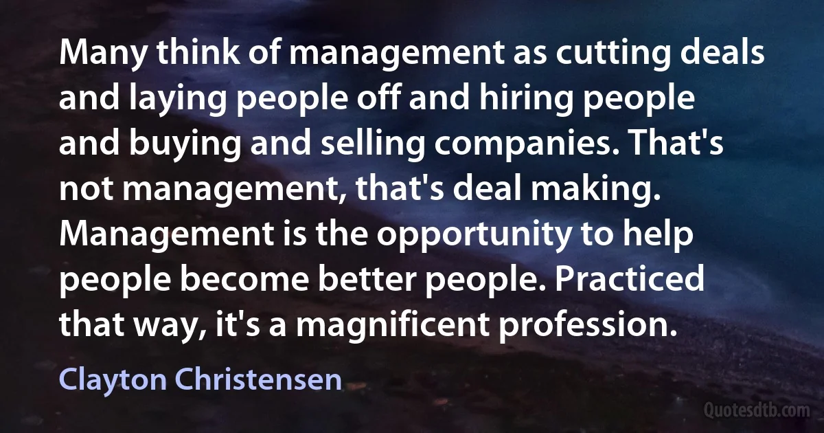 Many think of management as cutting deals and laying people off and hiring people and buying and selling companies. That's not management, that's deal making. Management is the opportunity to help people become better people. Practiced that way, it's a magnificent profession. (Clayton Christensen)