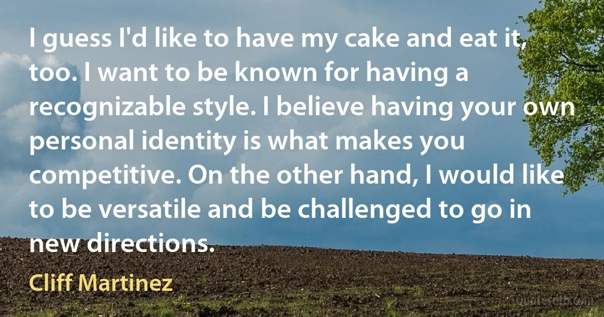 I guess I'd like to have my cake and eat it, too. I want to be known for having a recognizable style. I believe having your own personal identity is what makes you competitive. On the other hand, I would like to be versatile and be challenged to go in new directions. (Cliff Martinez)