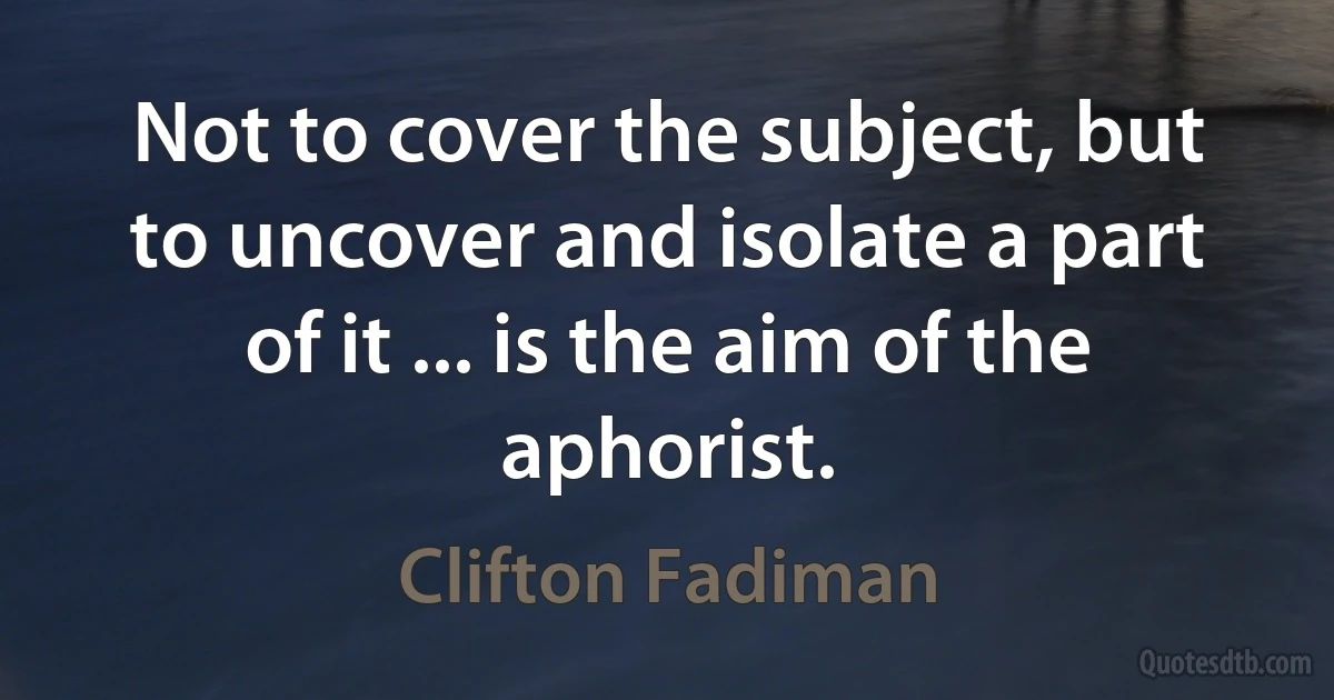 Not to cover the subject, but to uncover and isolate a part of it ... is the aim of the aphorist. (Clifton Fadiman)