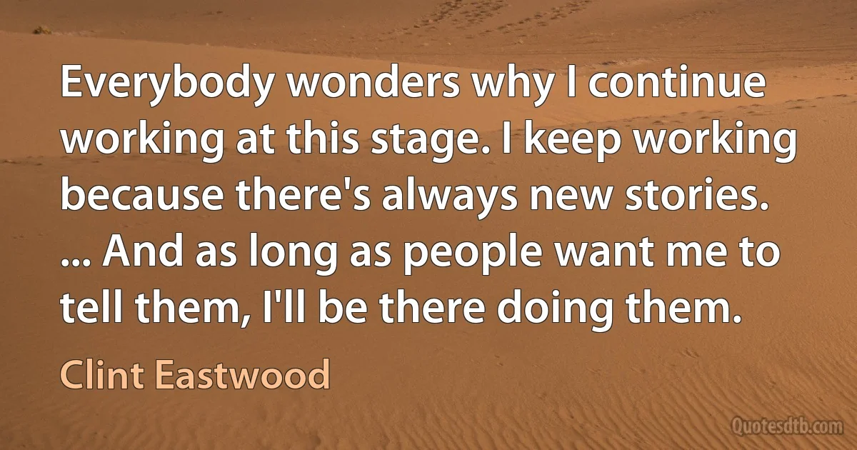 Everybody wonders why I continue working at this stage. I keep working because there's always new stories. ... And as long as people want me to tell them, I'll be there doing them. (Clint Eastwood)