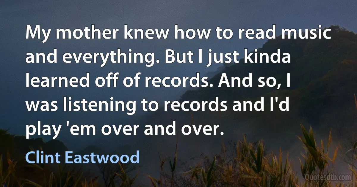 My mother knew how to read music and everything. But I just kinda learned off of records. And so, I was listening to records and I'd play 'em over and over. (Clint Eastwood)