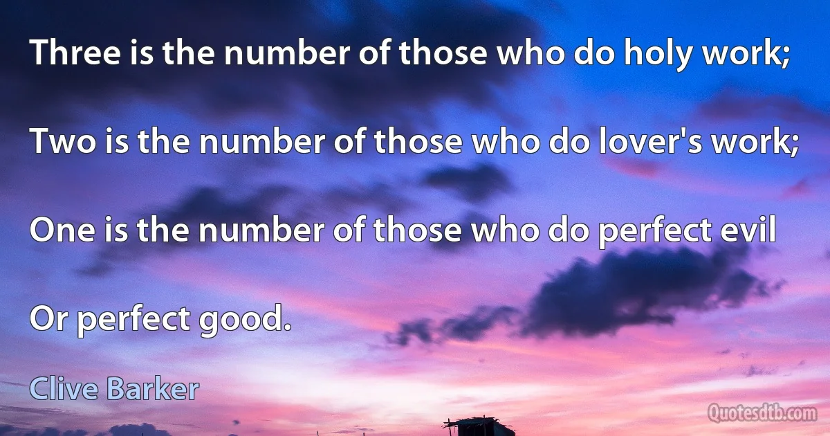 Three is the number of those who do holy work;

Two is the number of those who do lover's work;

One is the number of those who do perfect evil

Or perfect good. (Clive Barker)