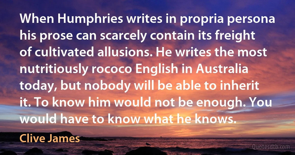 When Humphries writes in propria persona his prose can scarcely contain its freight of cultivated allusions. He writes the most nutritiously rococo English in Australia today, but nobody will be able to inherit it. To know him would not be enough. You would have to know what he knows. (Clive James)