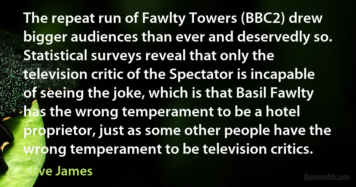 The repeat run of Fawlty Towers (BBC2) drew bigger audiences than ever and deservedly so. Statistical surveys reveal that only the television critic of the Spectator is incapable of seeing the joke, which is that Basil Fawlty has the wrong temperament to be a hotel proprietor, just as some other people have the wrong temperament to be television critics. (Clive James)