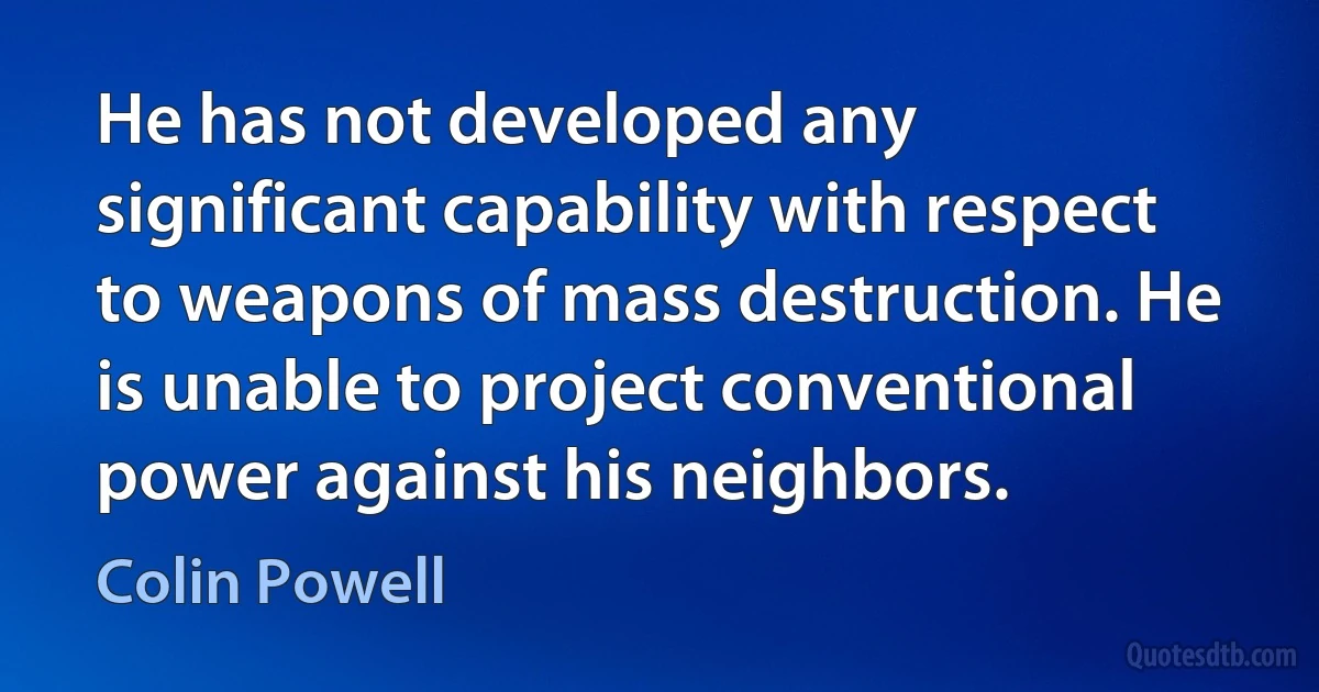 He has not developed any significant capability with respect to weapons of mass destruction. He is unable to project conventional power against his neighbors. (Colin Powell)