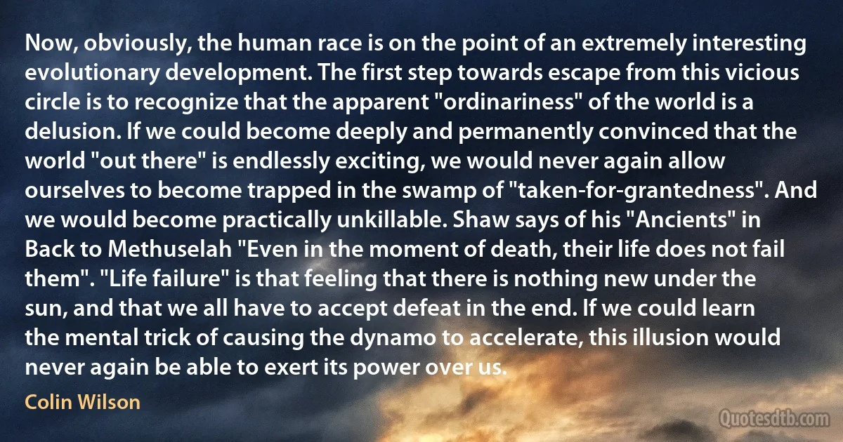 Now, obviously, the human race is on the point of an extremely interesting evolutionary development. The first step towards escape from this vicious circle is to recognize that the apparent "ordinariness" of the world is a delusion. If we could become deeply and permanently convinced that the world "out there" is endlessly exciting, we would never again allow ourselves to become trapped in the swamp of "taken-for-grantedness". And we would become practically unkillable. Shaw says of his "Ancients" in Back to Methuselah "Even in the moment of death, their life does not fail them". "Life failure" is that feeling that there is nothing new under the sun, and that we all have to accept defeat in the end. If we could learn the mental trick of causing the dynamo to accelerate, this illusion would never again be able to exert its power over us. (Colin Wilson)