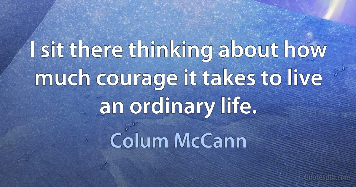 I sit there thinking about how much courage it takes to live an ordinary life. (Colum McCann)