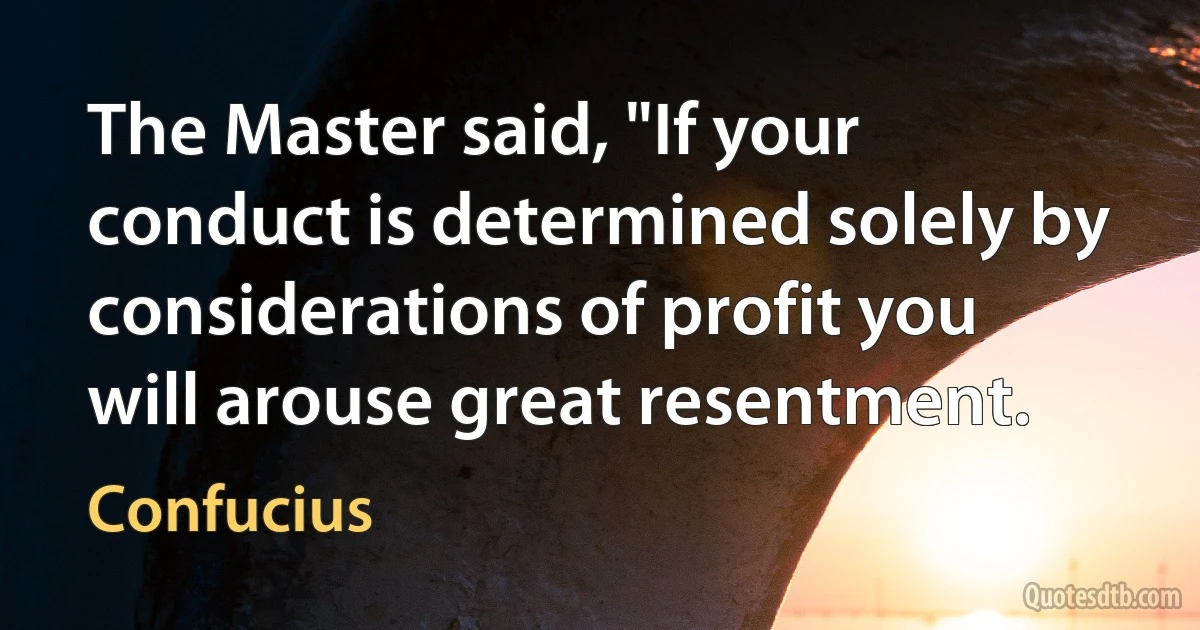 The Master said, "If your conduct is determined solely by considerations of profit you will arouse great resentment. (Confucius)