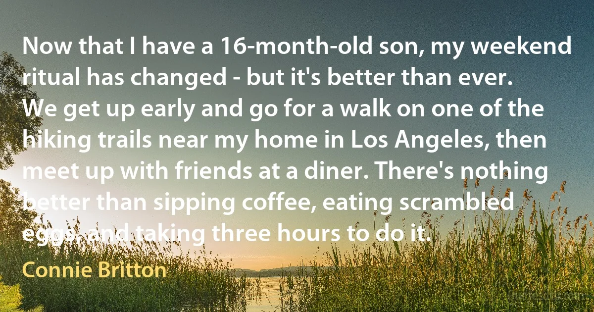 Now that I have a 16-month-old son, my weekend ritual has changed - but it's better than ever. We get up early and go for a walk on one of the hiking trails near my home in Los Angeles, then meet up with friends at a diner. There's nothing better than sipping coffee, eating scrambled eggs, and taking three hours to do it. (Connie Britton)